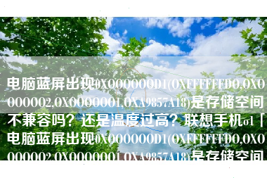 电脑蓝屏出现0XOOOOOOD1(OXFFFFFFDO,OXOOOOOO2,OXOOOOOO1,OXA9857A18)是存储空间不兼容吗?还是温度过高?联想手机o1「电脑蓝屏出现0XOOOOOOD1(OXFFFFFFDO,OXOOOOOO2,OXOOOOOO1,OXA9857A18)是存储空间不兼容吗?还是温度过高?」