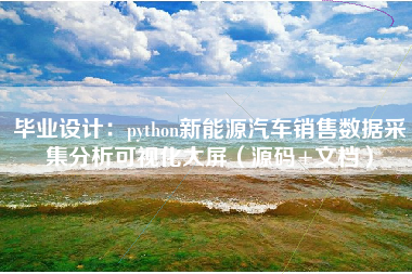 毕业设计:python新能源汽车销售数据采集分析可视化大屏(源码+文档)