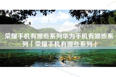 荣耀手机有哪些系列华为手机有哪些系列「荣耀手机有哪些系列」
