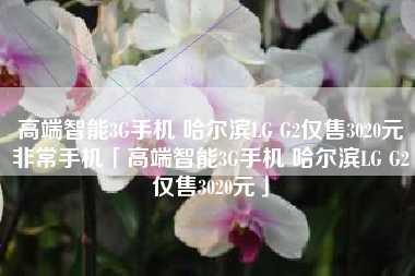 高端智能3G手机 哈尔滨LG G2仅售3020元非常手机「高端智能3G手机 哈尔滨LG G2仅售3020元」